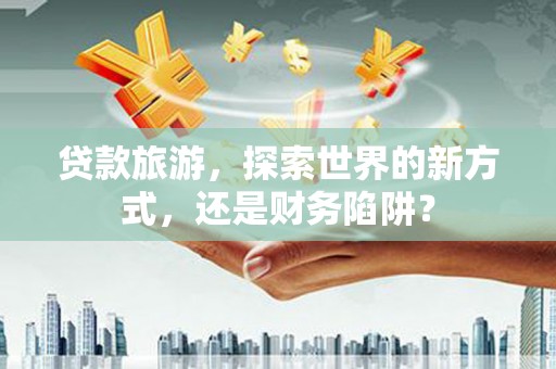 营山贷款旅游，探索世界的新方式，还是财务陷阱？